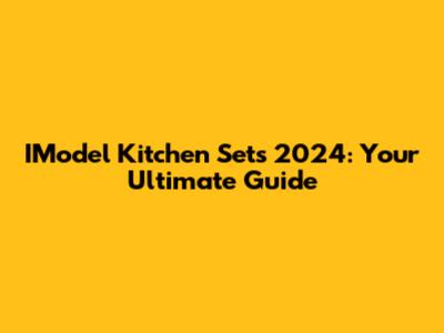 IModel Kitchen Sets 2024: Your Ultimate Guide