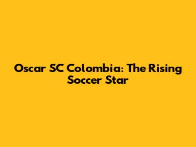 Oscar SC Colombia: The Rising Soccer Star