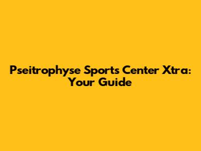 Pseitrophyse Sports Center Xtra: Your Guide
